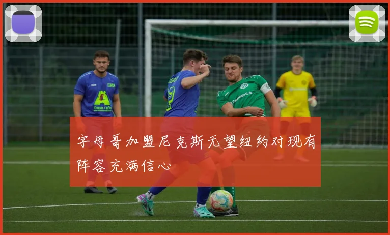 字母哥加盟尼克斯无望纽约对现有阵容充满信心