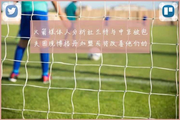 火箭媒体人分析杜兰特与申京被包夹困境博格丹加盟或将改善他们的进攻空间