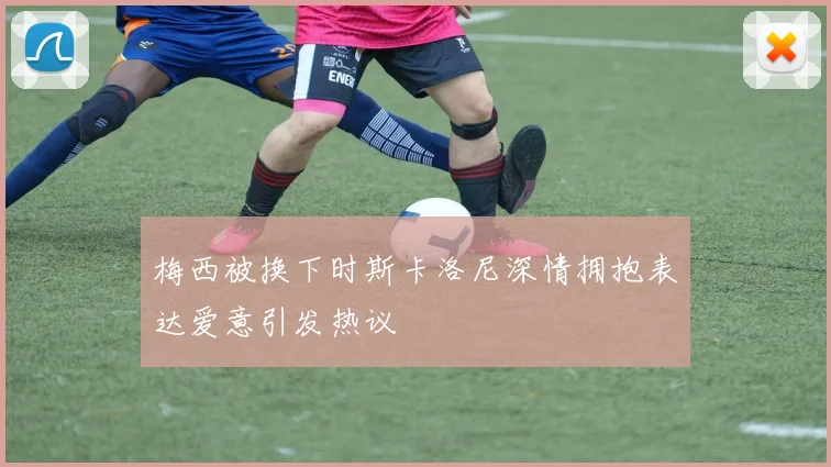 梅西被换下时斯卡洛尼深情拥抱表达爱意引发热议