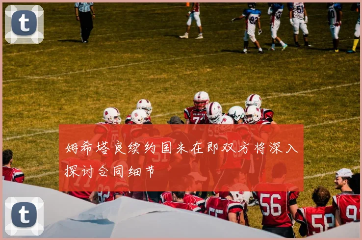 姆希塔良续约国米在即双方将深入探讨合同细节