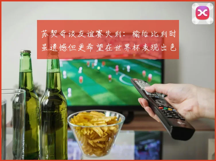 苏契奇谈友谊赛失利：输给比利时虽遗憾但更希望在世界杯表现出色