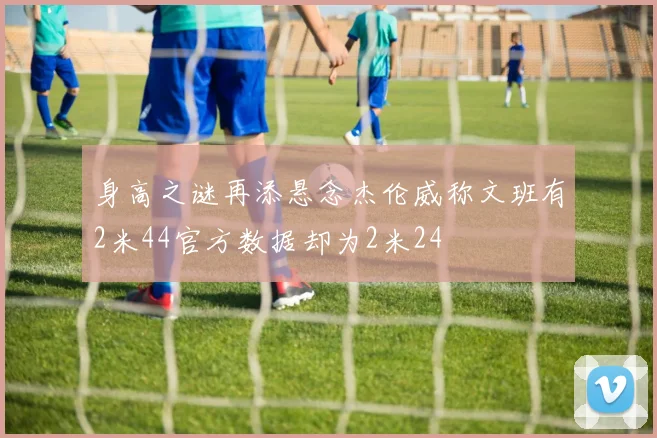 身高之谜再添悬念杰伦威称文班有2米44官方数据却为2米24