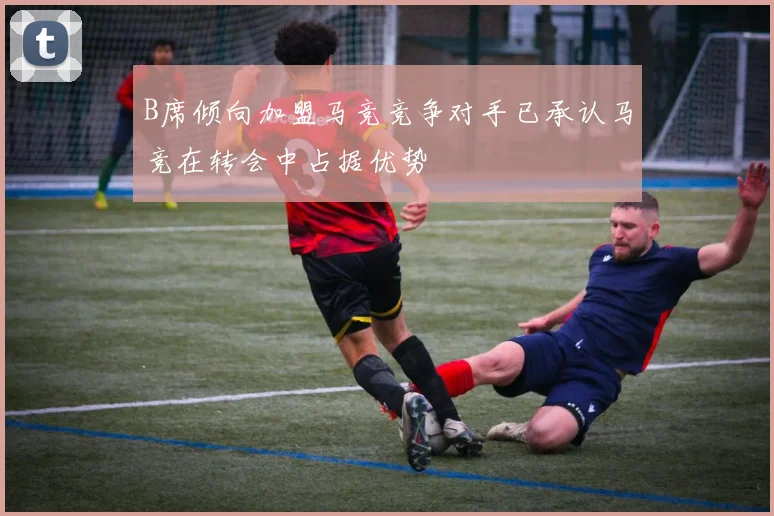 B席倾向加盟马竞竞争对手已承认马竞在转会中占据优势