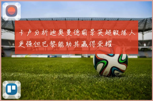 卡卢分析迪奥曼德前景英超锻炼人更强但巴黎能助其赢得荣耀