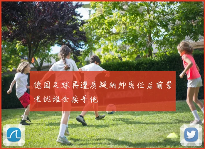 德国足球再遭质疑纳帅离任后前景堪忧谁会接手他