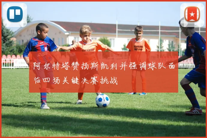 阿尔特塔赞扬斯凯利并强调球队面临四场关键决赛挑战