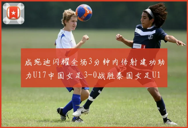 成宛迪闪耀全场3分钟内传射建功助力U17中国女足3-0战胜泰国女足U17