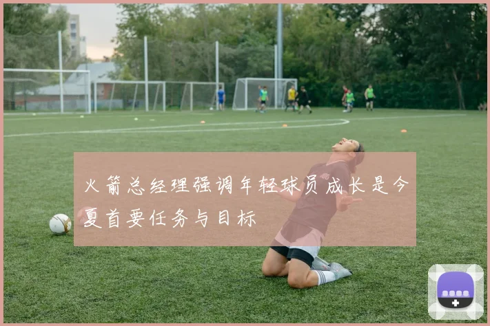 火箭总经理强调年轻球员成长是今夏首要任务与目标