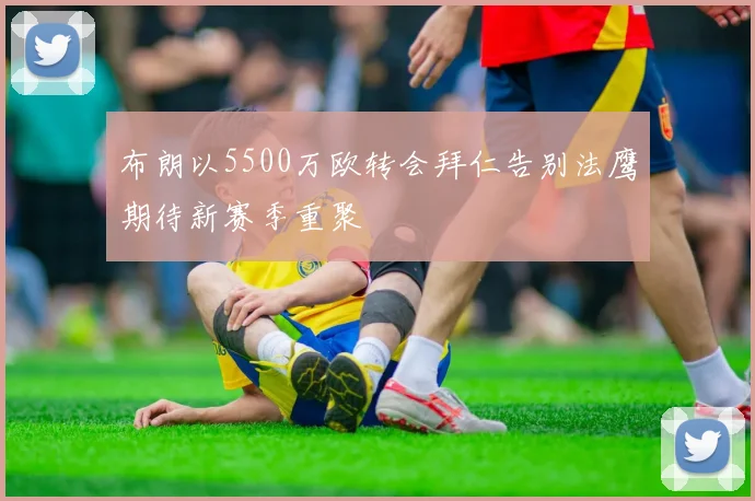 布朗以5500万欧转会拜仁告别法鹰期待新赛季重聚
