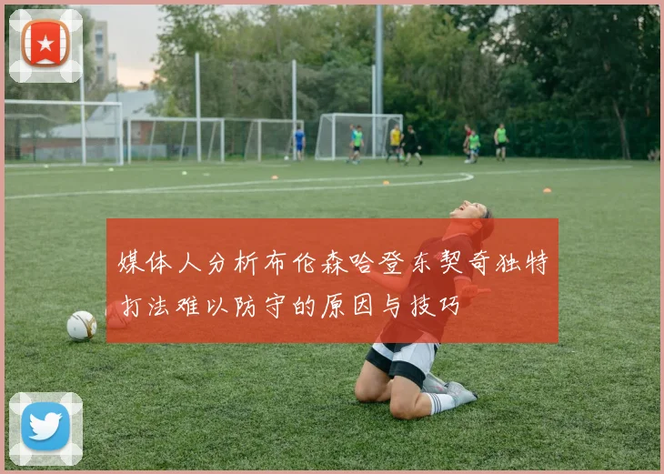 媒体人分析布伦森哈登东契奇独特打法难以防守的原因与技巧
