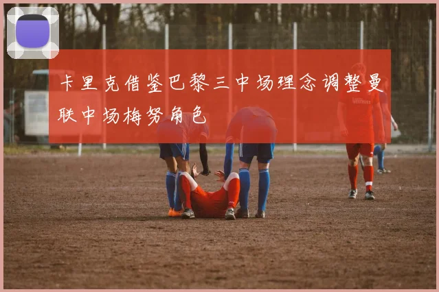 卡里克借鉴巴黎三中场理念调整曼联中场梅努角色