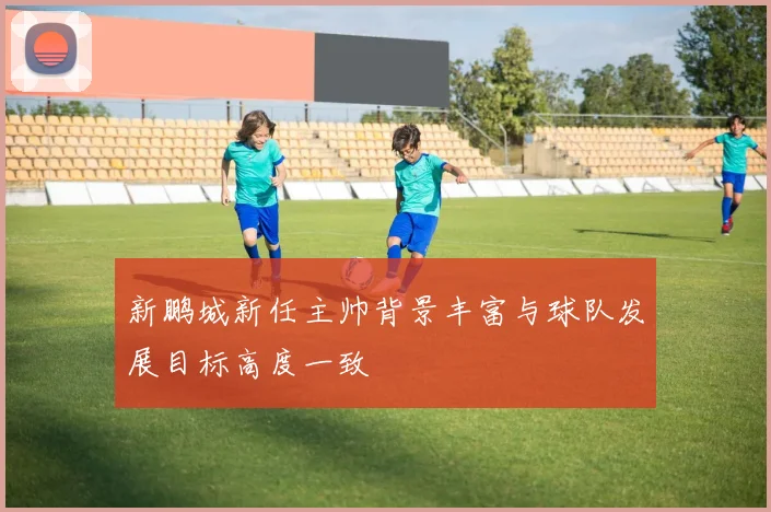 新鹏城新任主帅背景丰富与球队发展目标高度一致