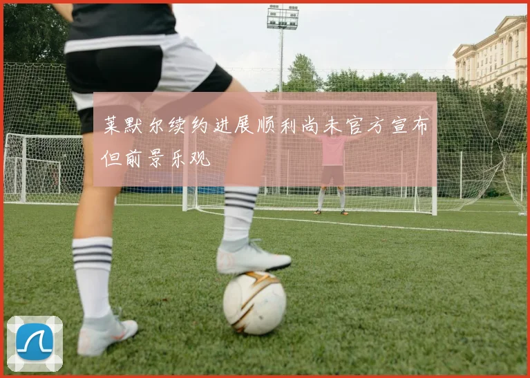 莱默尔续约进展顺利尚未官方宣布但前景乐观