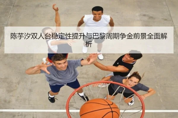 陈芋汐双人台稳定性提升与巴黎周期争金前景全面解析